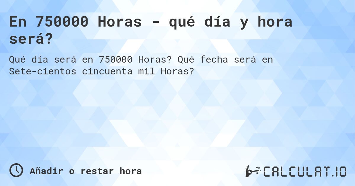 En 750000 Horas - qué día y hora será?. Qué fecha será en Sete­cientos cincuenta mil Horas?