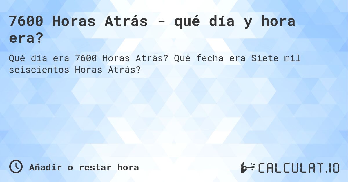 7600 Horas Atrás - qué día y hora era?. Qué fecha era Siete mil seiscientos Horas Atrás?