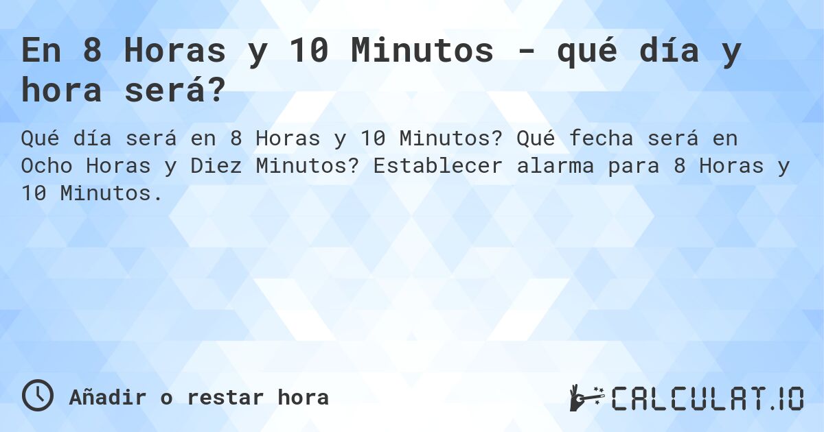En 8 Horas y 10 Minutos - qué día y hora será?. Qué fecha será en Ocho Horas y Diez Minutos? Establecer alarma para 8 Horas y 10 Minutos.