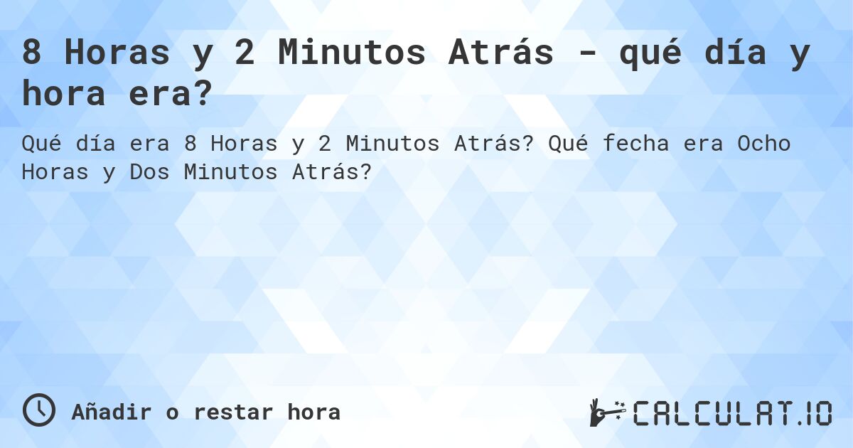 8 Horas y 2 Minutos Atrás - qué día y hora era?. Qué fecha era Ocho Horas y Dos Minutos Atrás?