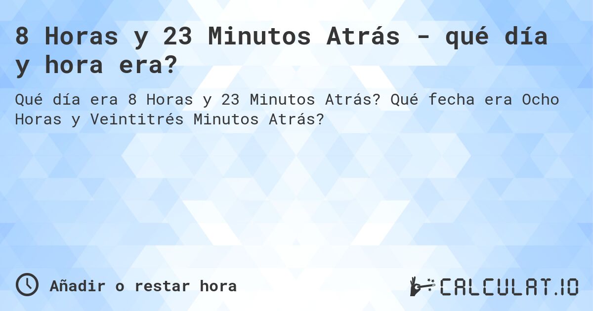 8 Horas y 23 Minutos Atrás - qué día y hora era?. Qué fecha era Ocho Horas y Veintitrés Minutos Atrás?