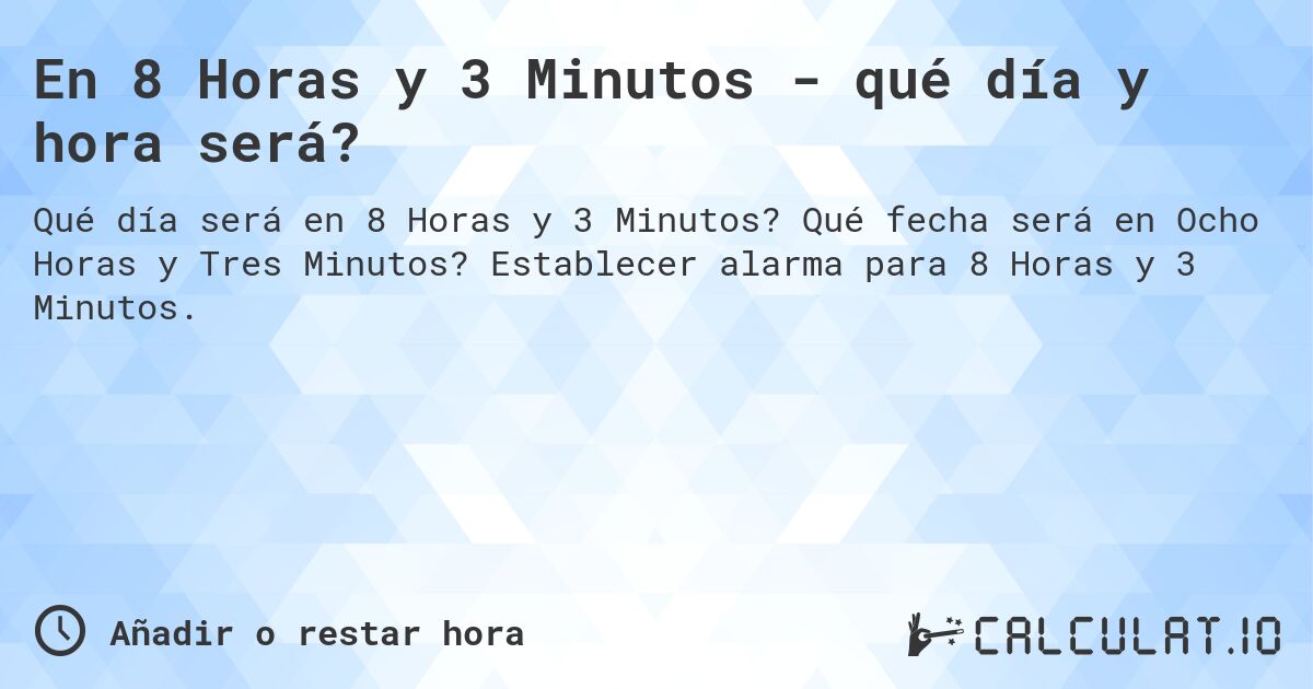 En 8 Horas y 3 Minutos - qué día y hora será?. Qué fecha será en Ocho Horas y Tres Minutos? Establecer alarma para 8 Horas y 3 Minutos.