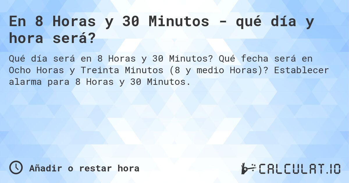 En 8 Horas y 30 Minutos - qué día y hora será?. Qué fecha será en Ocho Horas y Treinta Minutos (8 y medio Horas)? Establecer alarma para 8 Horas y 30 Minutos.