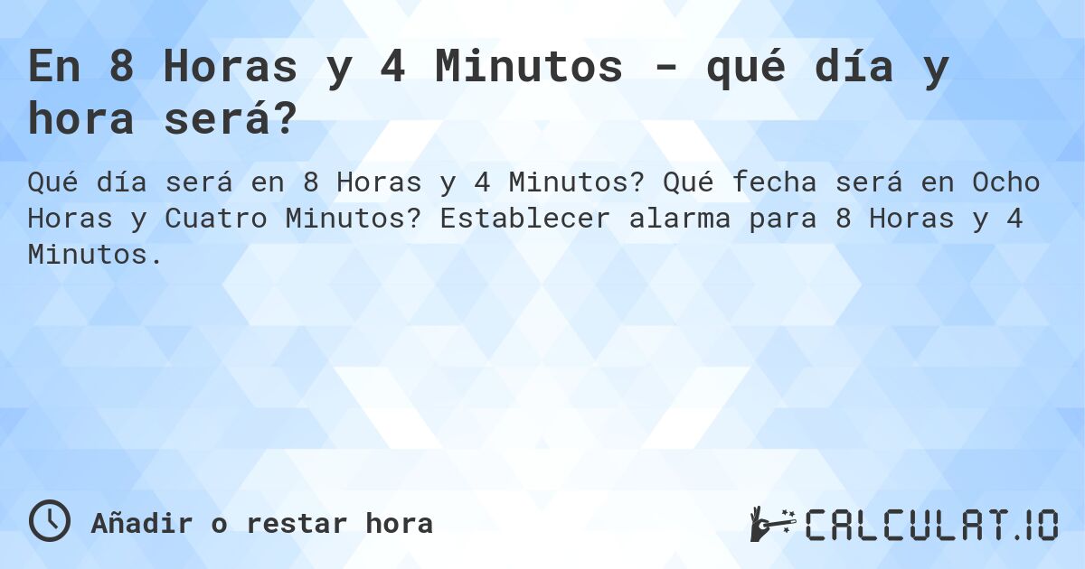 En 8 Horas y 4 Minutos - qué día y hora será?. Qué fecha será en Ocho Horas y Cuatro Minutos? Establecer alarma para 8 Horas y 4 Minutos.