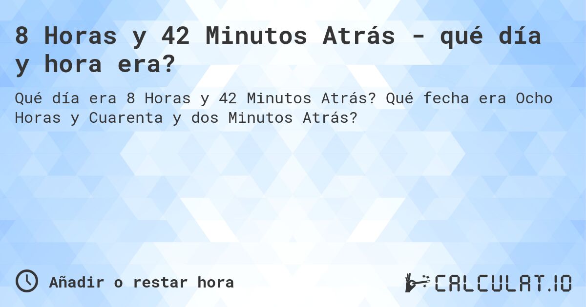 8 Horas y 42 Minutos Atrás - qué día y hora era?. Qué fecha era Ocho Horas y Cuarenta y dos Minutos Atrás?