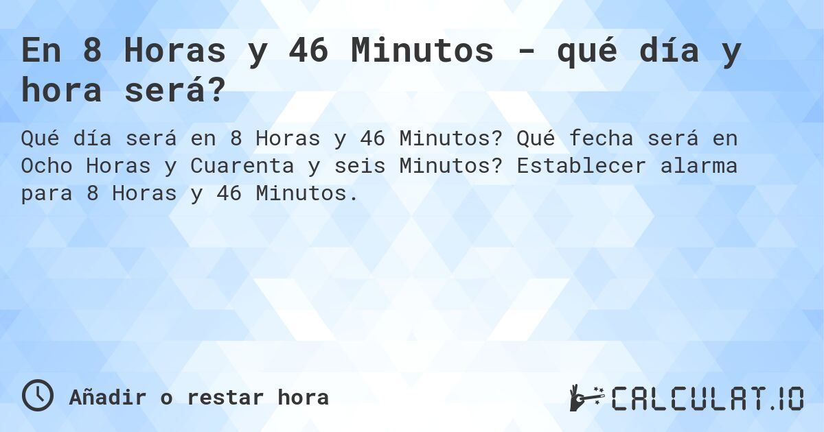 En 8 Horas y 46 Minutos - qué día y hora será?. Qué fecha será en Ocho Horas y Cuarenta y seis Minutos? Establecer alarma para 8 Horas y 46 Minutos.