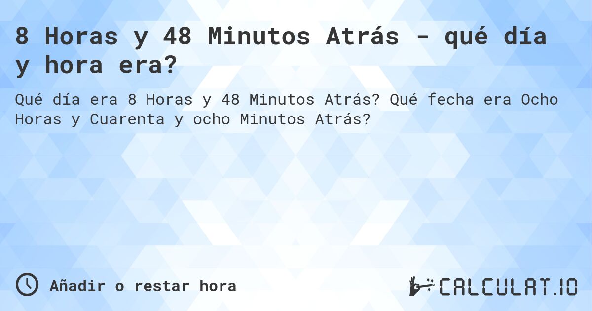 8 Horas y 48 Minutos Atrás - qué día y hora era?. Qué fecha era Ocho Horas y Cuarenta y ocho Minutos Atrás?