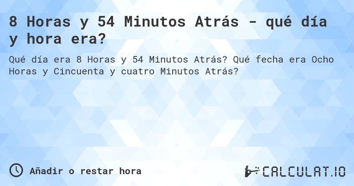 8 Horas y 54 Minutos Atrás - qué día y hora era?. Qué fecha era Ocho Horas y Cincuenta y cuatro Minutos Atrás?