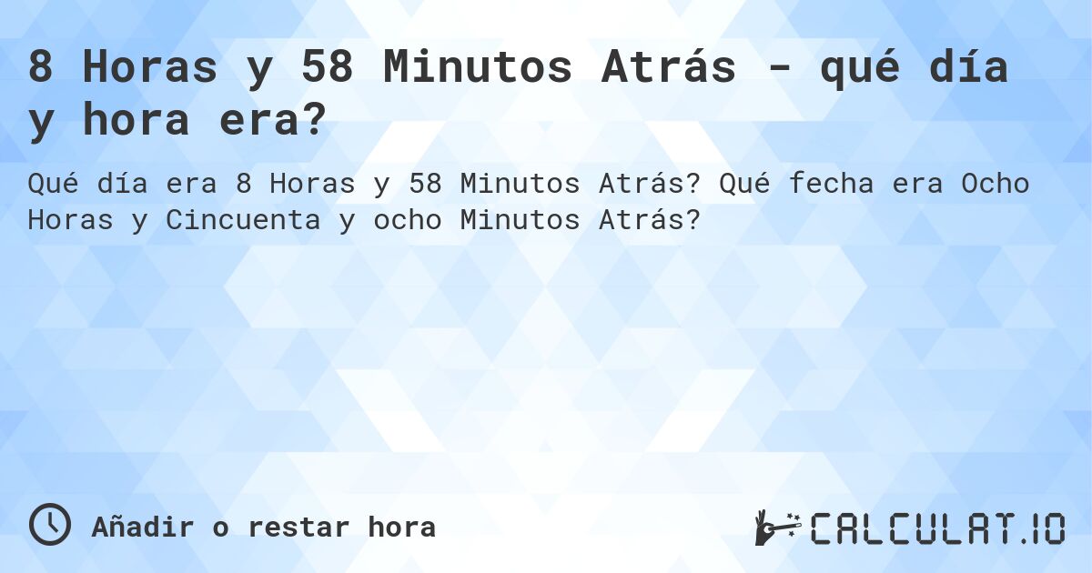8 Horas y 58 Minutos Atrás - qué día y hora era?. Qué fecha era Ocho Horas y Cincuenta y ocho Minutos Atrás?