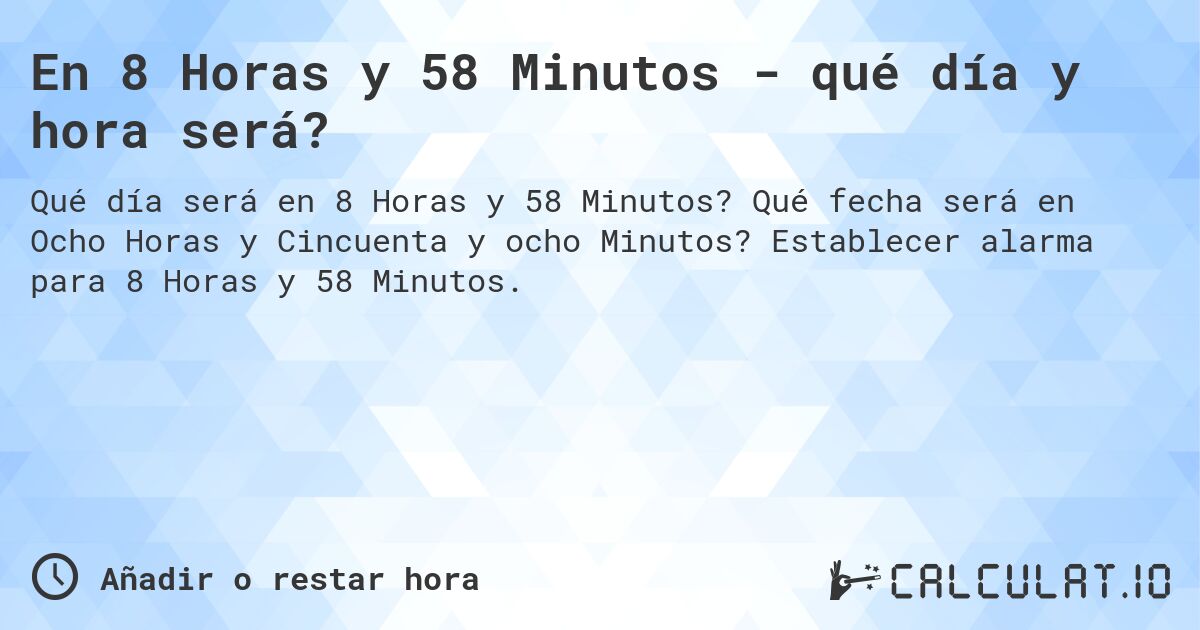 En 8 Horas y 58 Minutos - qué día y hora será?. Qué fecha será en Ocho Horas y Cincuenta y ocho Minutos? Establecer alarma para 8 Horas y 58 Minutos.