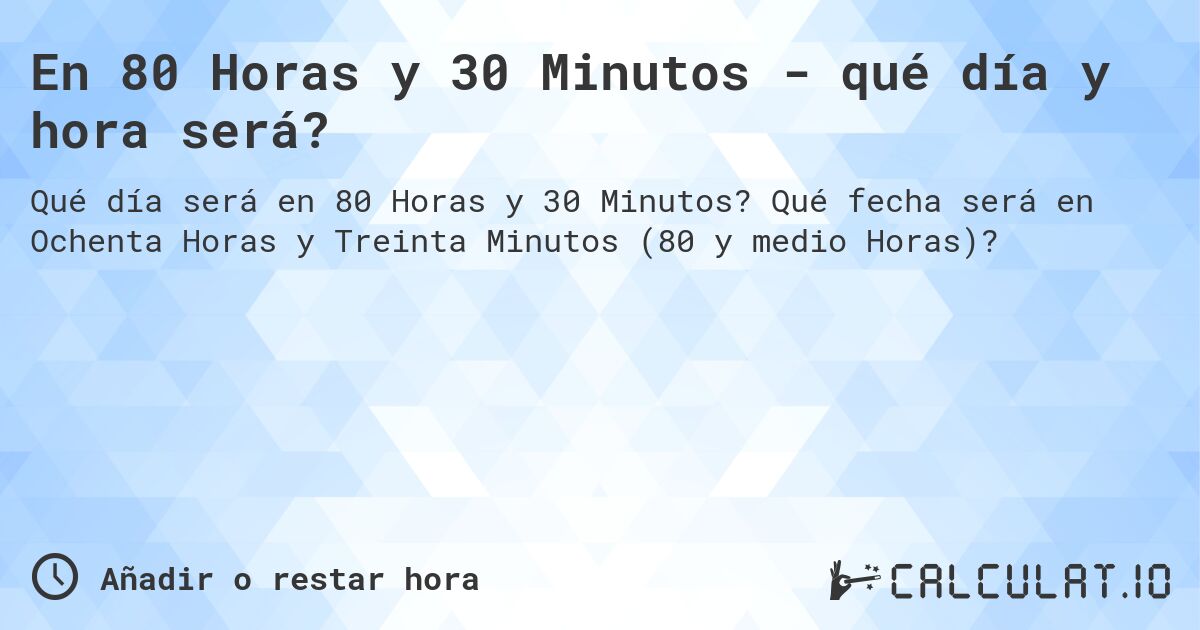 En 80 Horas y 30 Minutos - qué día y hora será?. Qué fecha será en Ochenta Horas y Treinta Minutos (80 y medio Horas)?