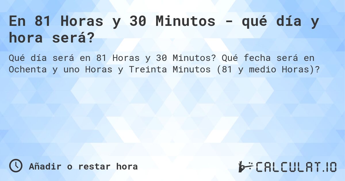 En 81 Horas y 30 Minutos - qué día y hora será?. Qué fecha será en Ochenta y uno Horas y Treinta Minutos (81 y medio Horas)?