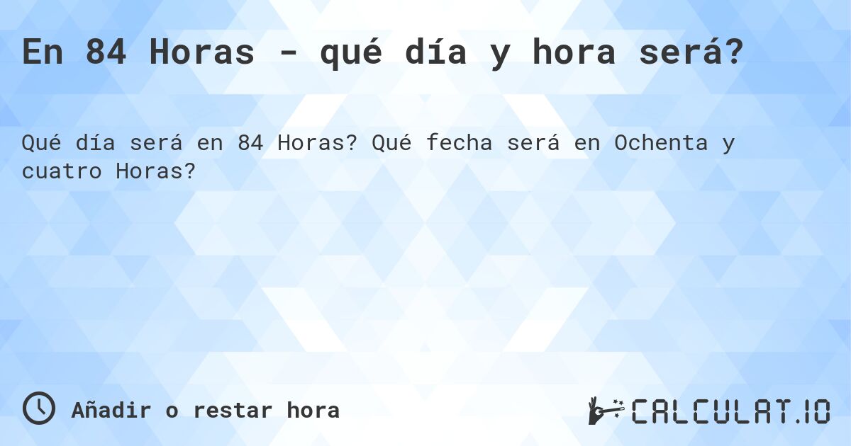 En 84 Horas - qué día y hora será?. Qué fecha será en Ochenta y cuatro Horas?