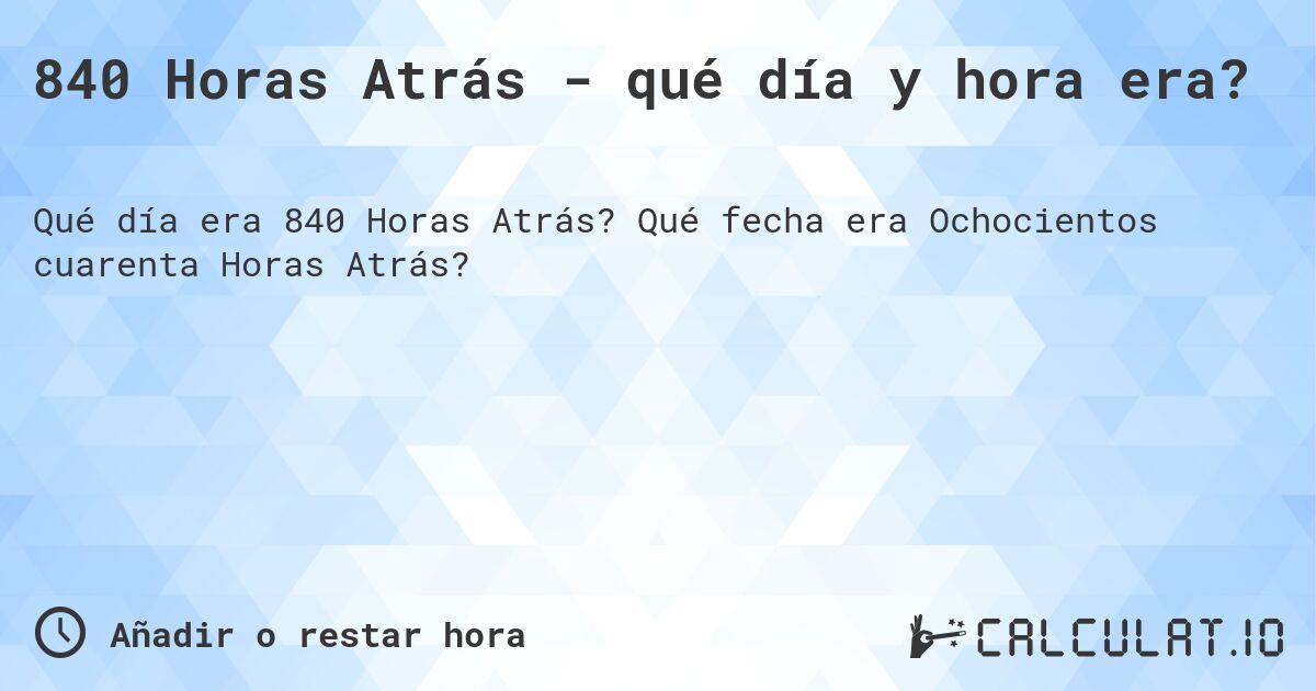 840 Horas Atrás - qué día y hora era?. Qué fecha era Ochocientos cuarenta Horas Atrás?