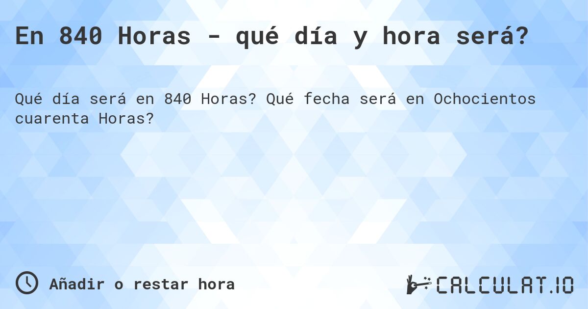 En 840 Horas - qué día y hora será?. Qué fecha será en Ochocientos cuarenta Horas?