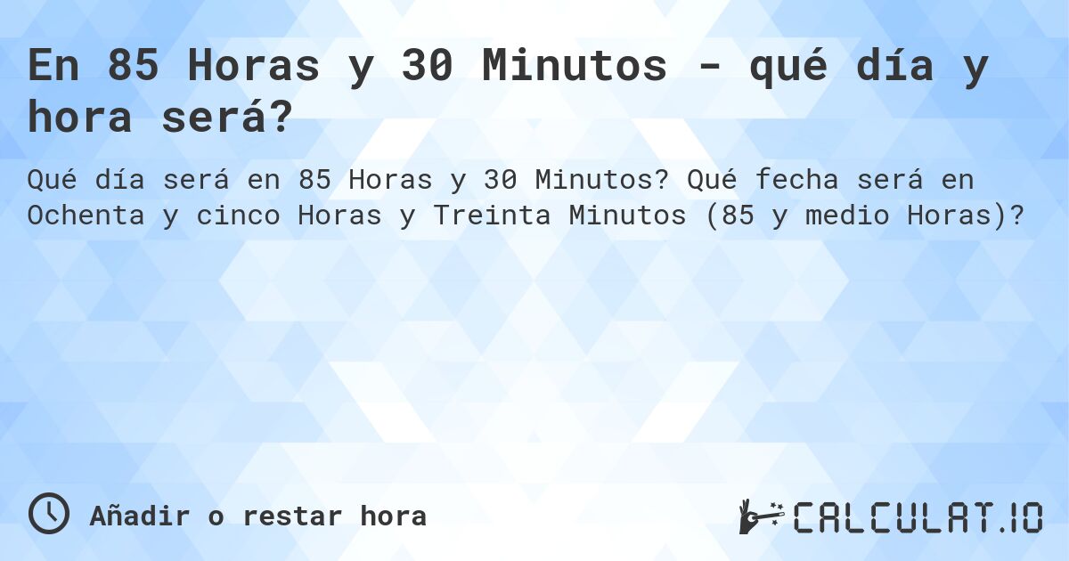 En 85 Horas y 30 Minutos - qué día y hora será?. Qué fecha será en Ochenta y cinco Horas y Treinta Minutos (85 y medio Horas)?