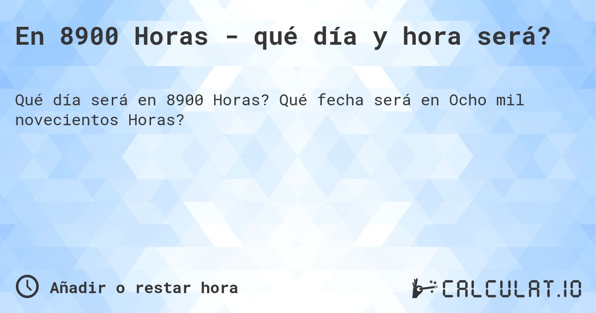 En 8900 Horas - qué día y hora será?. Qué fecha será en Ocho mil novecientos Horas?