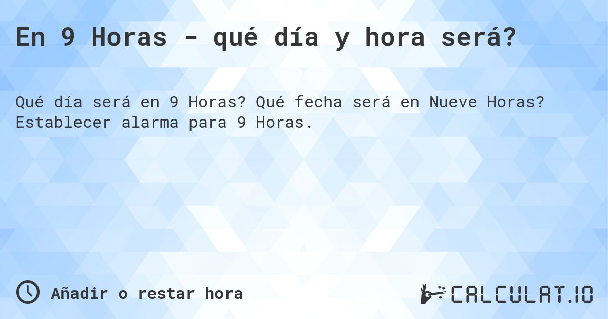 En 9 Horas - qué día y hora será?. Qué fecha será en Nueve Horas? Establecer alarma para 9 Horas.