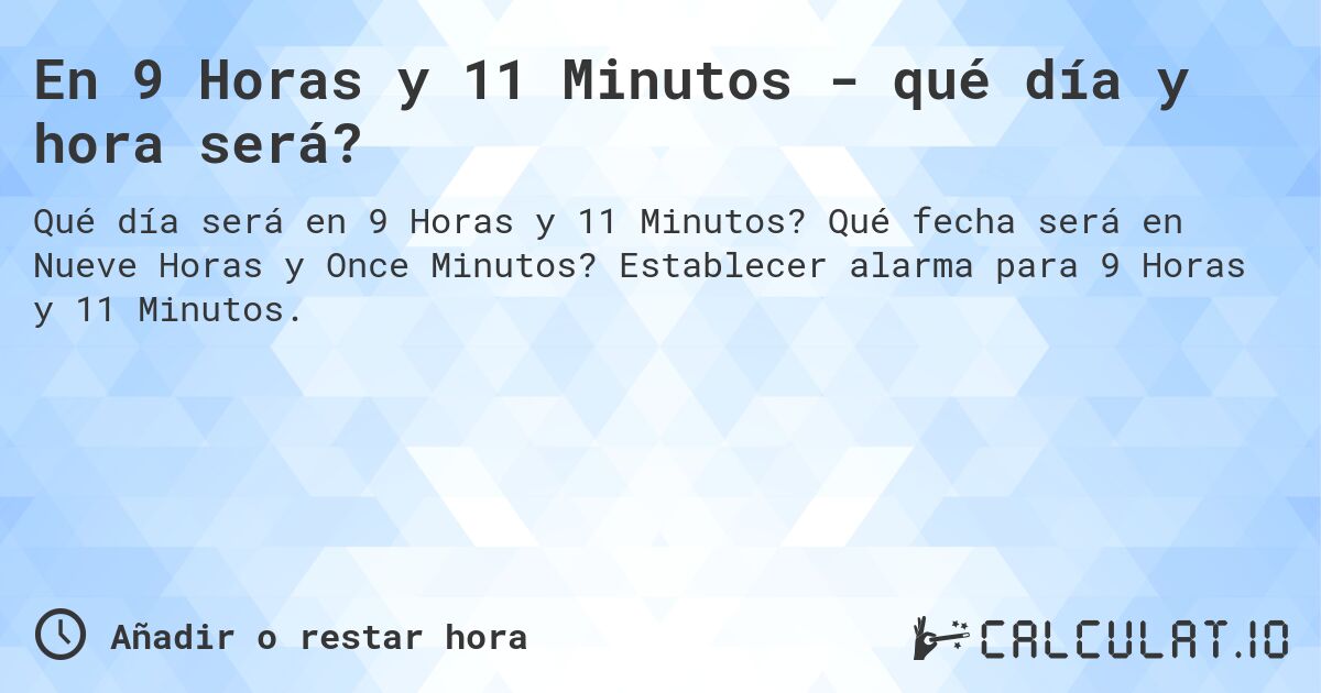 En 9 Horas y 11 Minutos - qué día y hora será?. Qué fecha será en Nueve Horas y Once Minutos? Establecer alarma para 9 Horas y 11 Minutos.