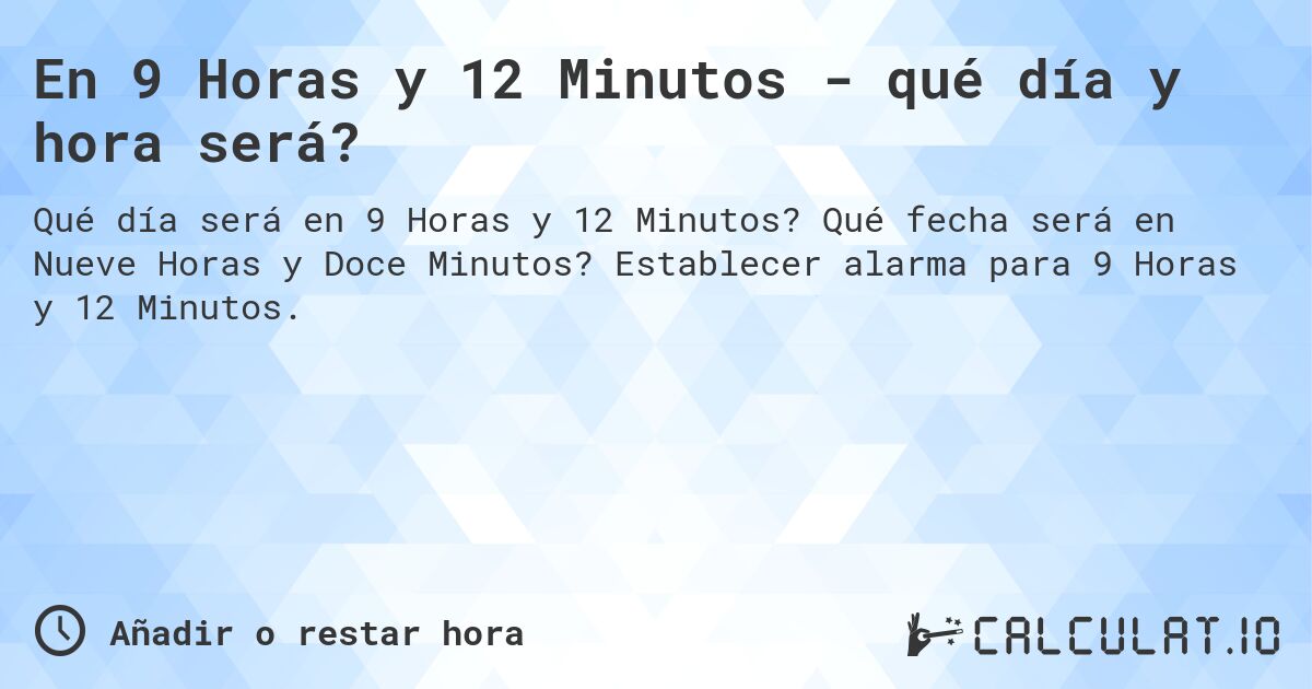 En 9 Horas y 12 Minutos - qué día y hora será?. Qué fecha será en Nueve Horas y Doce Minutos? Establecer alarma para 9 Horas y 12 Minutos.