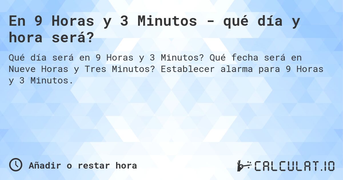 En 9 Horas y 3 Minutos - qué día y hora será?. Qué fecha será en Nueve Horas y Tres Minutos? Establecer alarma para 9 Horas y 3 Minutos.