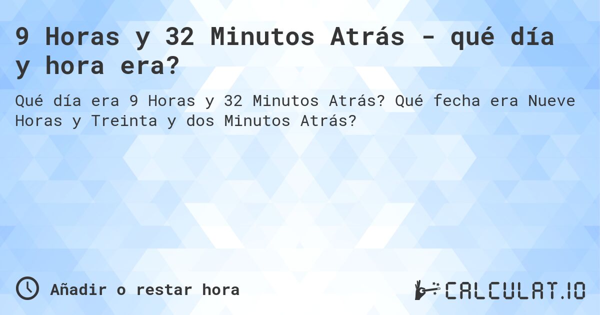 9 Horas y 32 Minutos Atrás - qué día y hora era?. Qué fecha era Nueve Horas y Treinta y dos Minutos Atrás?