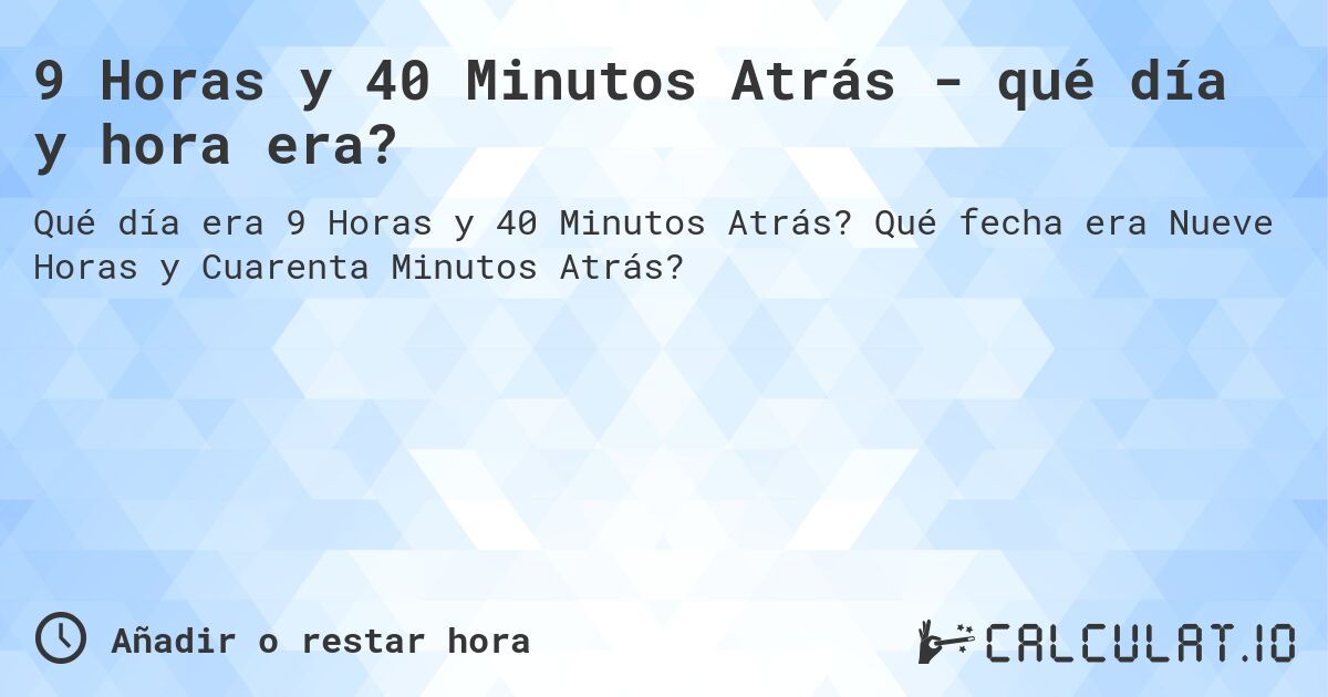 9 Horas y 40 Minutos Atrás - qué día y hora era?. Qué fecha era Nueve Horas y Cuarenta Minutos Atrás?