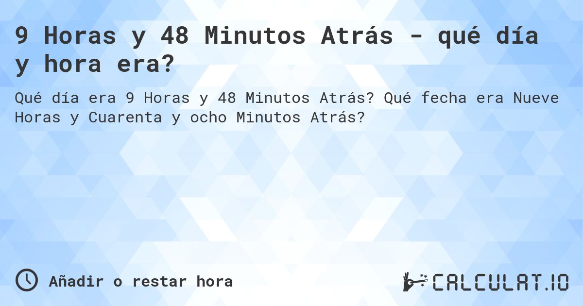 9 Horas y 48 Minutos Atrás - qué día y hora era?. Qué fecha era Nueve Horas y Cuarenta y ocho Minutos Atrás?