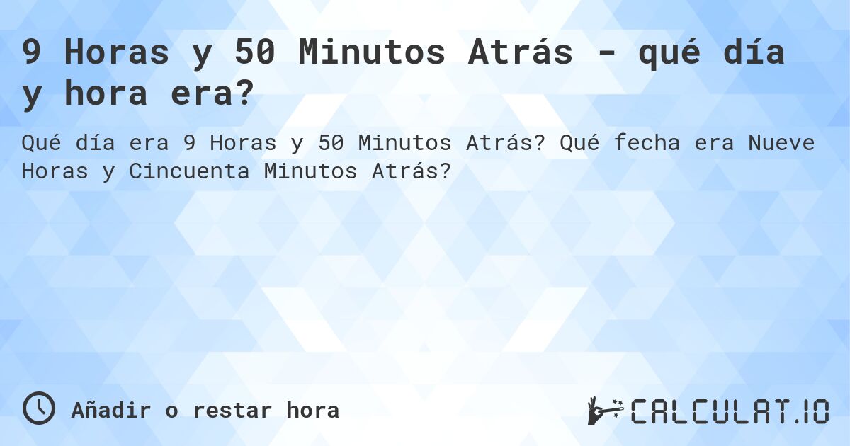 9 Horas y 50 Minutos Atrás - qué día y hora era?. Qué fecha era Nueve Horas y Cincuenta Minutos Atrás?