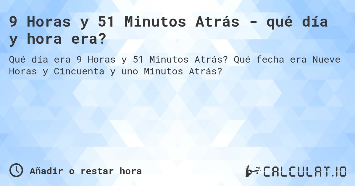 9 Horas y 51 Minutos Atrás - qué día y hora era?. Qué fecha era Nueve Horas y Cincuenta y uno Minutos Atrás?