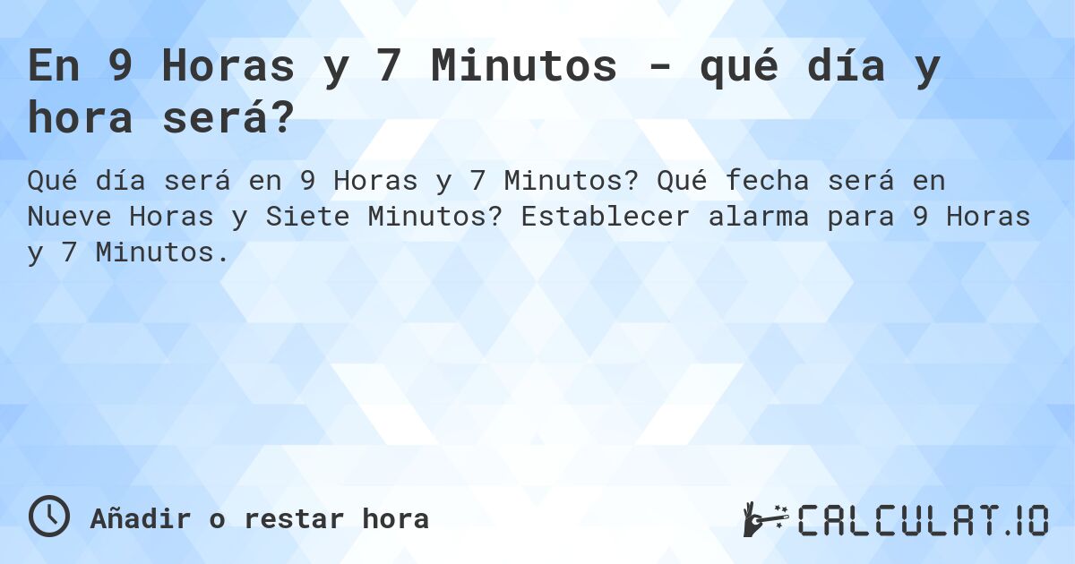 En 9 Horas y 7 Minutos - qué día y hora será?. Qué fecha será en Nueve Horas y Siete Minutos? Establecer alarma para 9 Horas y 7 Minutos.