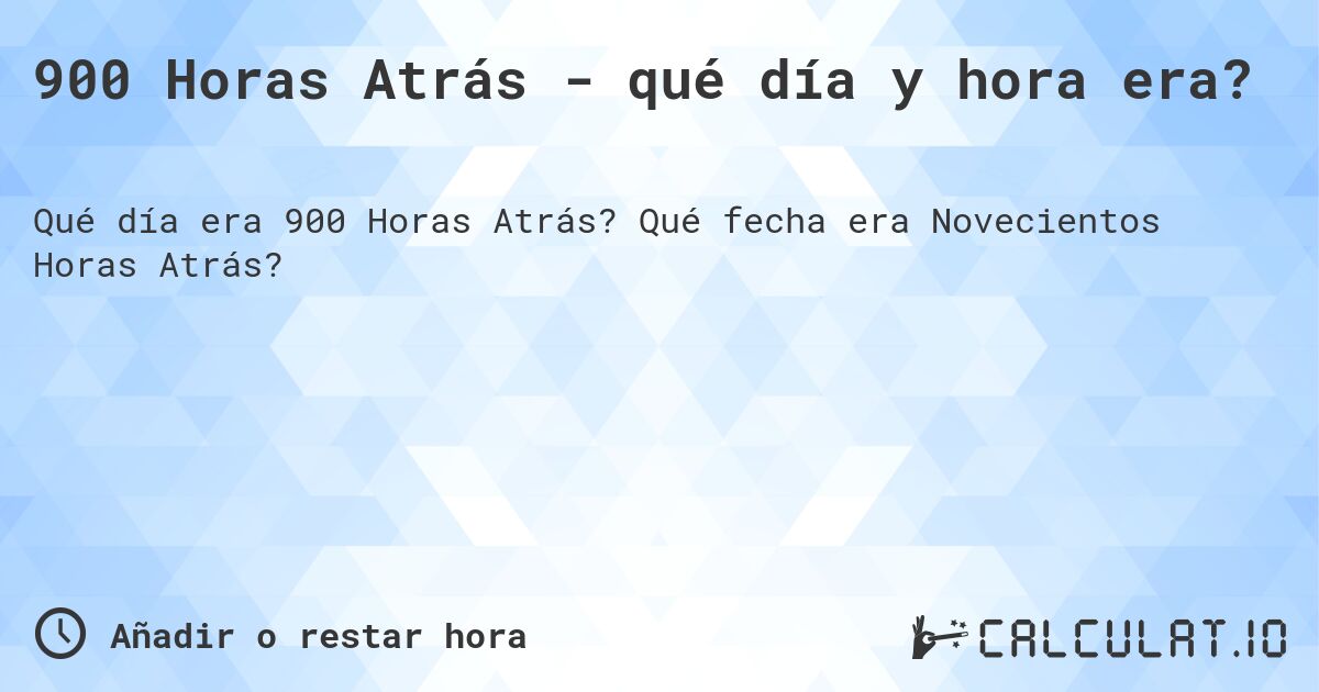 900 Horas Atrás - qué día y hora era?. Qué fecha era Novecientos Horas Atrás?