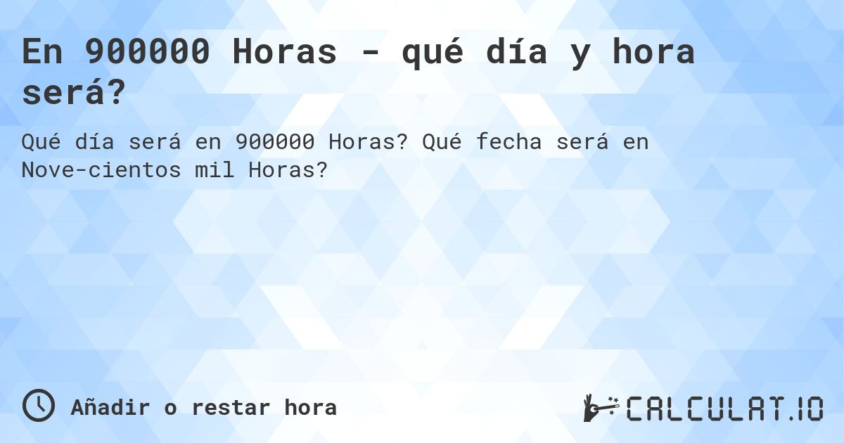En 900000 Horas - qué día y hora será?. Qué fecha será en Nove­cientos mil Horas?