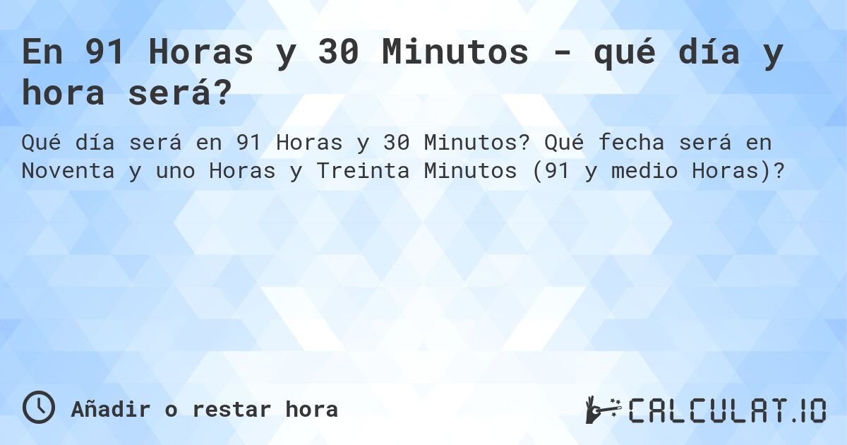 En 91 Horas y 30 Minutos - qué día y hora será?. Qué fecha será en Noventa y uno Horas y Treinta Minutos (91 y medio Horas)?