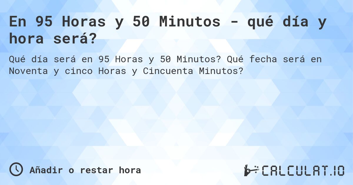 En 95 Horas y 50 Minutos - qué día y hora será?. Qué fecha será en Noventa y cinco Horas y Cincuenta Minutos?