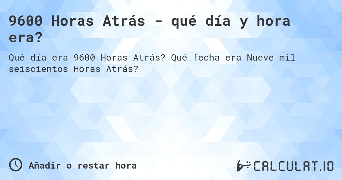 9600 Horas Atrás - qué día y hora era?. Qué fecha era Nueve mil seiscientos Horas Atrás?