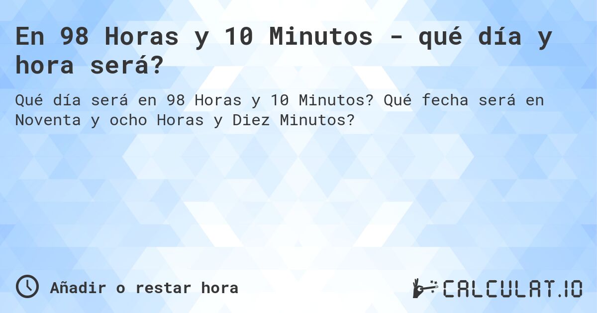 En 98 Horas y 10 Minutos - qué día y hora será?. Qué fecha será en Noventa y ocho Horas y Diez Minutos?