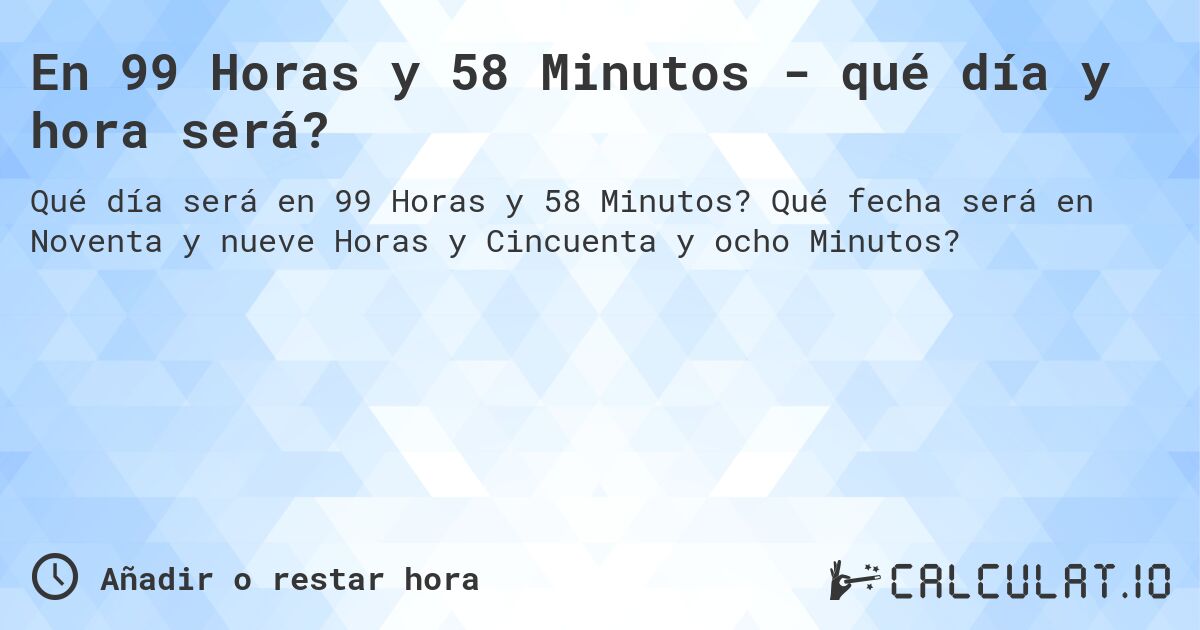 En 99 Horas y 58 Minutos - qué día y hora será?. Qué fecha será en Noventa y nueve Horas y Cincuenta y ocho Minutos?