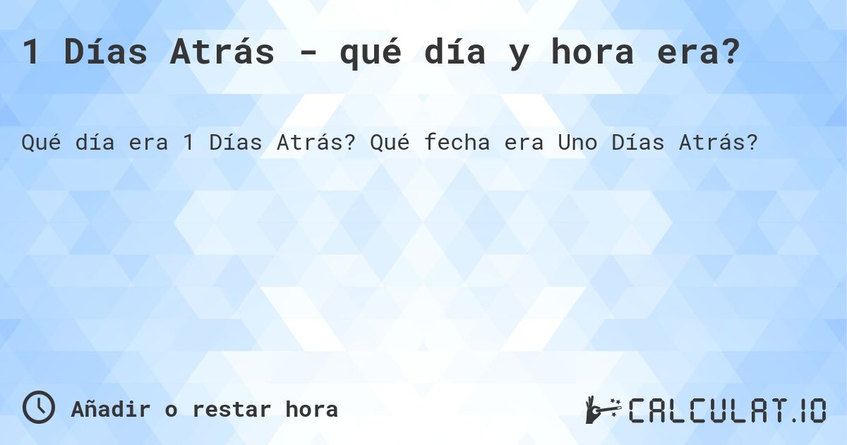 1 Días Atrás - qué día y hora era?. Qué fecha era Uno Días Atrás?