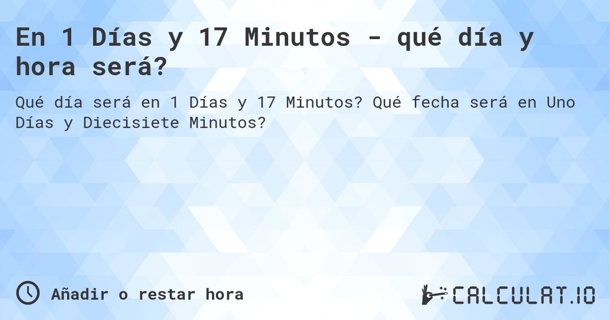 En 1 Días y 17 Minutos - qué día y hora será?. Qué fecha será en Uno Días y Diecisiete Minutos?