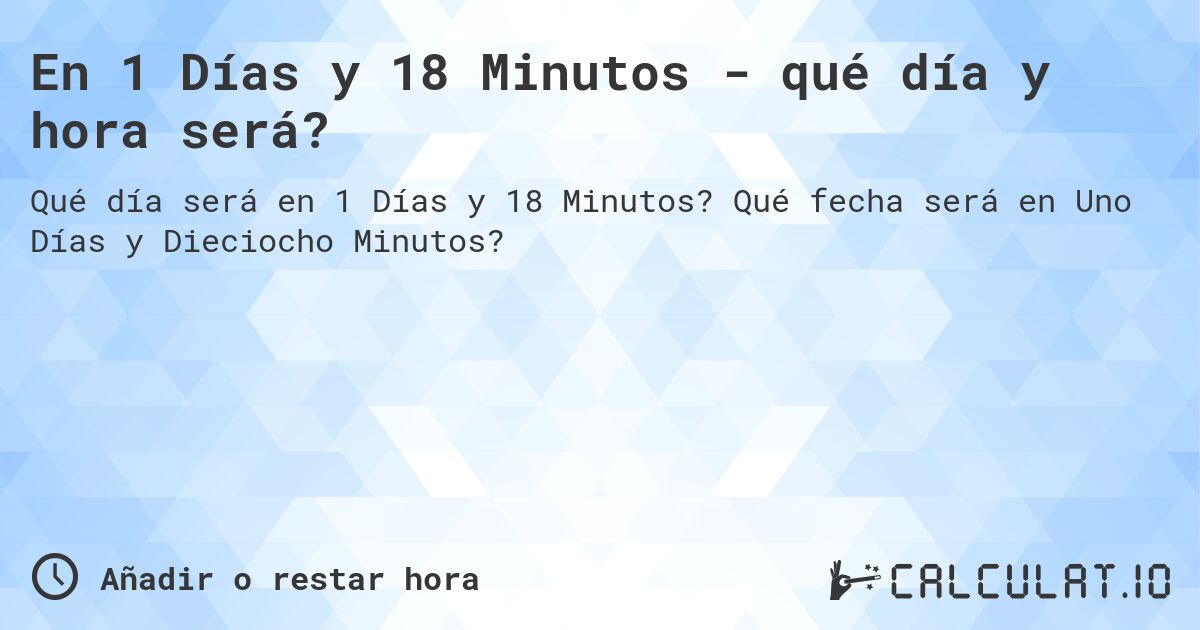 En 1 Días y 18 Minutos - qué día y hora será?. Qué fecha será en Uno Días y Dieciocho Minutos?