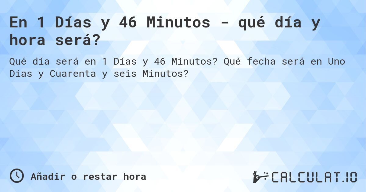 En 1 Días y 46 Minutos - qué día y hora será?. Qué fecha será en Uno Días y Cuarenta y seis Minutos?