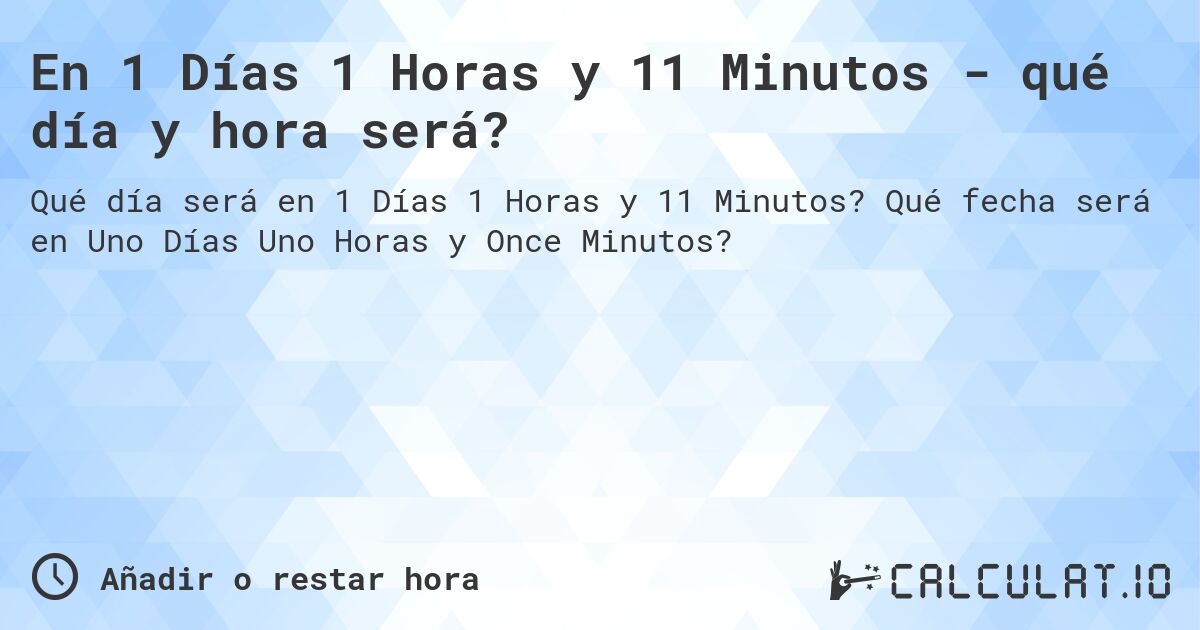 En 1 Días 1 Horas y 11 Minutos - qué día y hora será?. Qué fecha será en Uno Días Uno Horas y Once Minutos?
