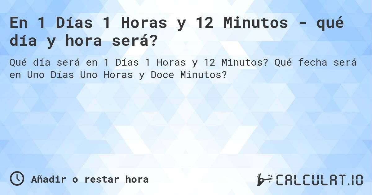 En 1 Días 1 Horas y 12 Minutos - qué día y hora será?. Qué fecha será en Uno Días Uno Horas y Doce Minutos?