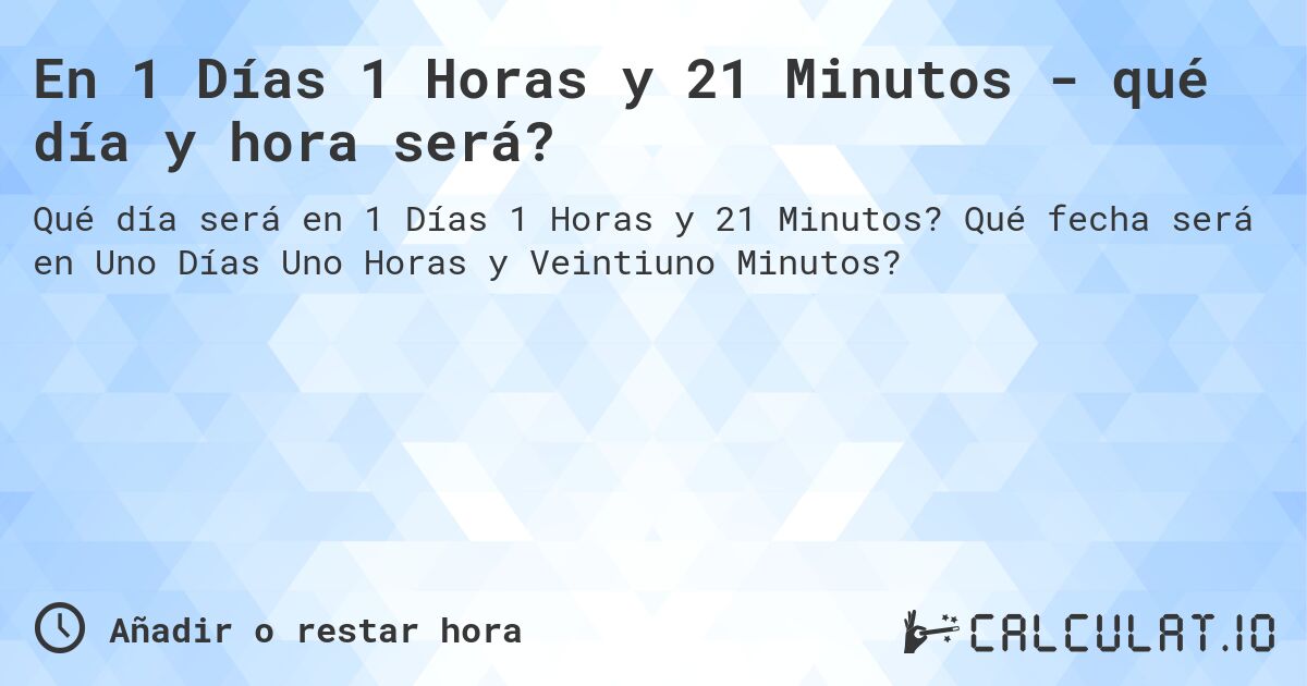 En 1 Días 1 Horas y 21 Minutos - qué día y hora será?. Qué fecha será en Uno Días Uno Horas y Veintiuno Minutos?