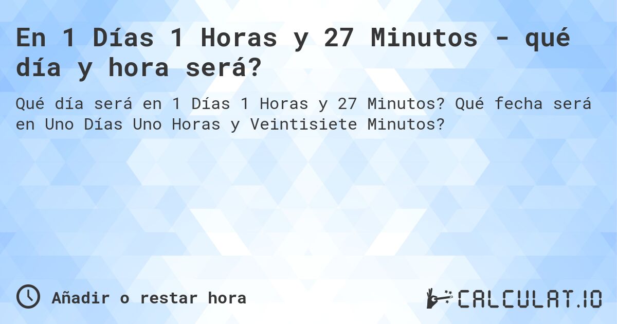 En 1 Días 1 Horas y 27 Minutos - qué día y hora será?. Qué fecha será en Uno Días Uno Horas y Veintisiete Minutos?