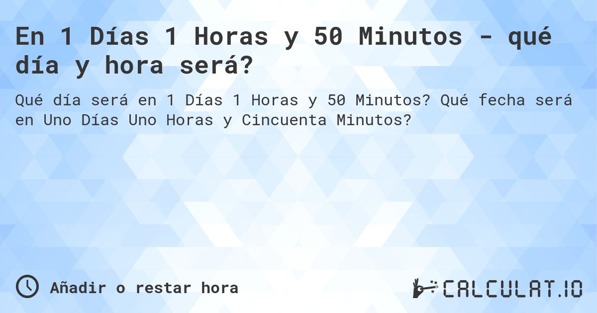 En 1 Días 1 Horas y 50 Minutos - qué día y hora será?. Qué fecha será en Uno Días Uno Horas y Cincuenta Minutos?