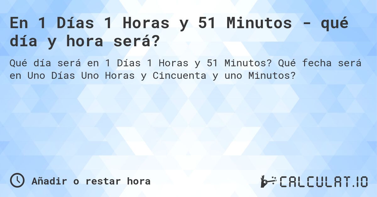 En 1 Días 1 Horas y 51 Minutos - qué día y hora será?. Qué fecha será en Uno Días Uno Horas y Cincuenta y uno Minutos?