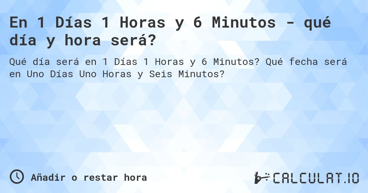 En 1 Días 1 Horas y 6 Minutos - qué día y hora será?. Qué fecha será en Uno Días Uno Horas y Seis Minutos?