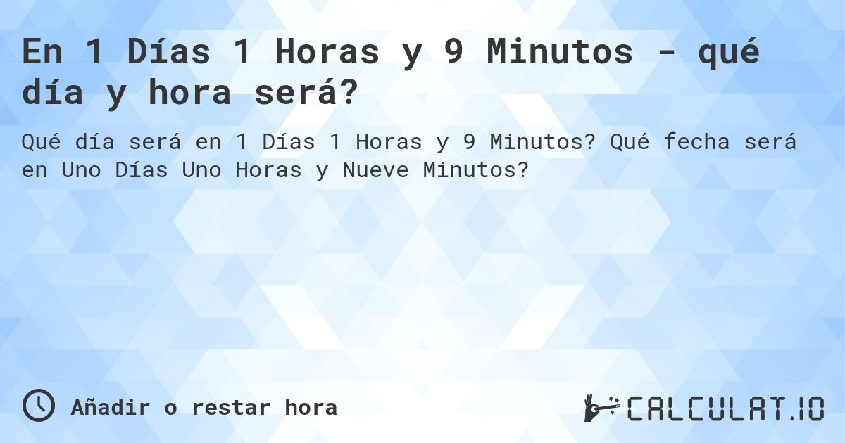 En 1 Días 1 Horas y 9 Minutos - qué día y hora será?. Qué fecha será en Uno Días Uno Horas y Nueve Minutos?
